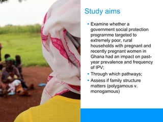 6
Study aims
 Examine whether a
government social protection
programme targeted to
extremely poor, rural
households with pregnant and
recently pregnant women in
Ghana had an impact on past-
year prevalence and frequency
of IPV;
 Through which pathways;
 Assess if family structure
matters (polygamous v.
monogamous)
 