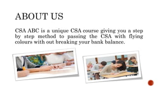CSA ABC is a unique CSA course giving you a step
by step method to passing the CSA with flying
colours with out breaking your bank balance.