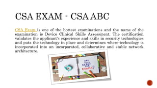 CSA Exam is one of the hottest examinations and the name of the
examination is Device Clinical Skills Assessment. The certification
validates the applicant's experience and skills in security technologies
and puts the technology in place and determines where-technology is
incorporated into an incorporated, collaborative and stable network
architecture.