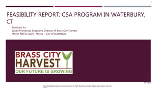 FEASIBILITY REPORT: CSA PROGRAM IN WATERBURY,
CT
Provided for:
Susan Pronovost, Executive Director of Brass City Harvest
Mayor Neil O’Leary, Mayor – City of Waterbury
Tom MacMullen, Brown University-Class of 2020, Waterbury Health Department Intern Summer
07/19/19
1
 