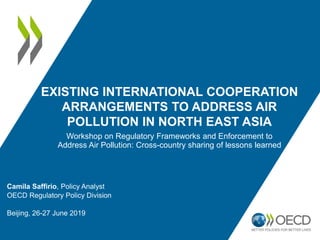 EXISTING INTERNATIONAL COOPERATION
ARRANGEMENTS TO ADDRESS AIR
POLLUTION IN NORTH EAST ASIA
Camila Saffirio, Policy Analyst
OECD Regulatory Policy Division
Beijing, 26-27 June 2019
Workshop on Regulatory Frameworks and Enforcement to
Address Air Pollution: Cross-country sharing of lessons learned
 