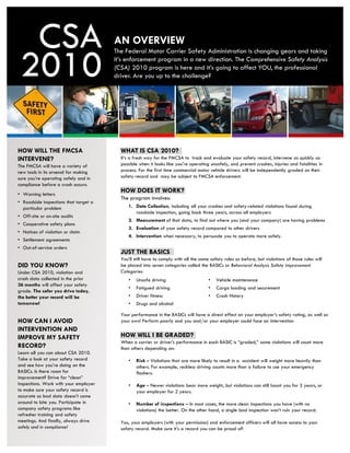 CSA                                  AN OVERVIEW

 2010
                                       The Federal Motor Carrier Safety Administration is changing gears and taking
                                       it’s enforcement program in a new direction. The Comprehensive Safety Analysis
                                       (CSA) 2010 program is here and it’s going to affect YOU, the professional
                                       driver. Are you up to the challenge?




HOW WILL THE FMCSA                       WHAT IS CSA 2010?
INTERVENE?                               It’s a fresh way for the FMCSA to track and evaluate your safety record, intervene as quickly as
The FMCSA will have a variety of         possible when it looks like you're operating unsafely, and prevent crashes, injuries and fatalities in
new tools in its arsenal for making      process. For the first time commercial motor vehicle drivers will be independently graded on their
sure you’re operating safely and in      safety record and may be subject to FMCSA enforcement.
compliance before a crash occurs:
• Warning letters
                                         HOW DOES IT WORK?
                                         The program involves:
• Roadside inspections that target a
  particular problem                         1. Data Collection, including all your crashes and safety-related violations found during
                                                roadside inspection, going back three years, across all employers
• Off-site or on-site audits
                                             2. Measurement of that data, to find out where you (and your company) are having problems
• Cooperative safety plans
                                             3. Evaluation of your safety record compared to other drivers
• Notices of violation or claim
                                             4. Intervention when necessary, to persuade you to operate more safely.
• Settlement agreements
• Out-of-service orders
                                         JUST THE BASICS
                                         You’ll still have to comply with all the same safety rules as before, but violations of those rules will
DID YOU KNOW?                            be placed into seven categories called the BASICs or Behavioral Analysis Safety Improvement
Under CSA 2010, violation and            Categories:
crash data collected in the prior            •   Unsafe driving                       •   Vehicle maintenance
36 months will affect your safety
                                             •   Fatigued driving                     •   Cargo loading and securement
grade. The safer you drive today,
the better your record will be               •   Driver fitness                       •   Crash History
tomorrow!                                    •   Drugs and alcohol

                                         Your performance in the BASICs will have a direct effect on your employer’s safety rating, as well as
HOW CAN I AVOID                          your own! Perform poorly and you and/or your employer could face an intervention
INTERVENTION AND
IMPROVE MY SAFETY                        HOW WILL I BE GRADED?
                                         When a carrier or driver's performance in each BASIC is “graded,” some violations will count more
RECORD?                                  than others depending on:
Learn all you can about CSA 2010.
Take a look at your safety record            •   Risk – Violations that are more likely to result in a accident will weight more heavily than
and see how you’re doing on the                  others. For example, reckless driving counts more than a failure to use your emergency
BASICs. Is there room for                        flashers.
improvement? Strive for “clean”
inspections. Work with your employer         •   Age – Newer violations bear more weight, but violations can still haunt you for 3 years, or
to make sure your safety record is               your employer for 2 years.
accurate so bad data doesn’t come
around to bite you. Participate in           •   Number of inspections – In most cases, the more clean inspections you have (with no
company safety programs like                     violations) the better. On the other hand, a single bad inspection won’t ruin your record.
refresher training and safety
meetings. And finally, always drive      You, your employers (with your permission) and enforcement officers will all have access to your
safely and in compliance!                safety record. Make sure it’s a record you can be proud of!
 
