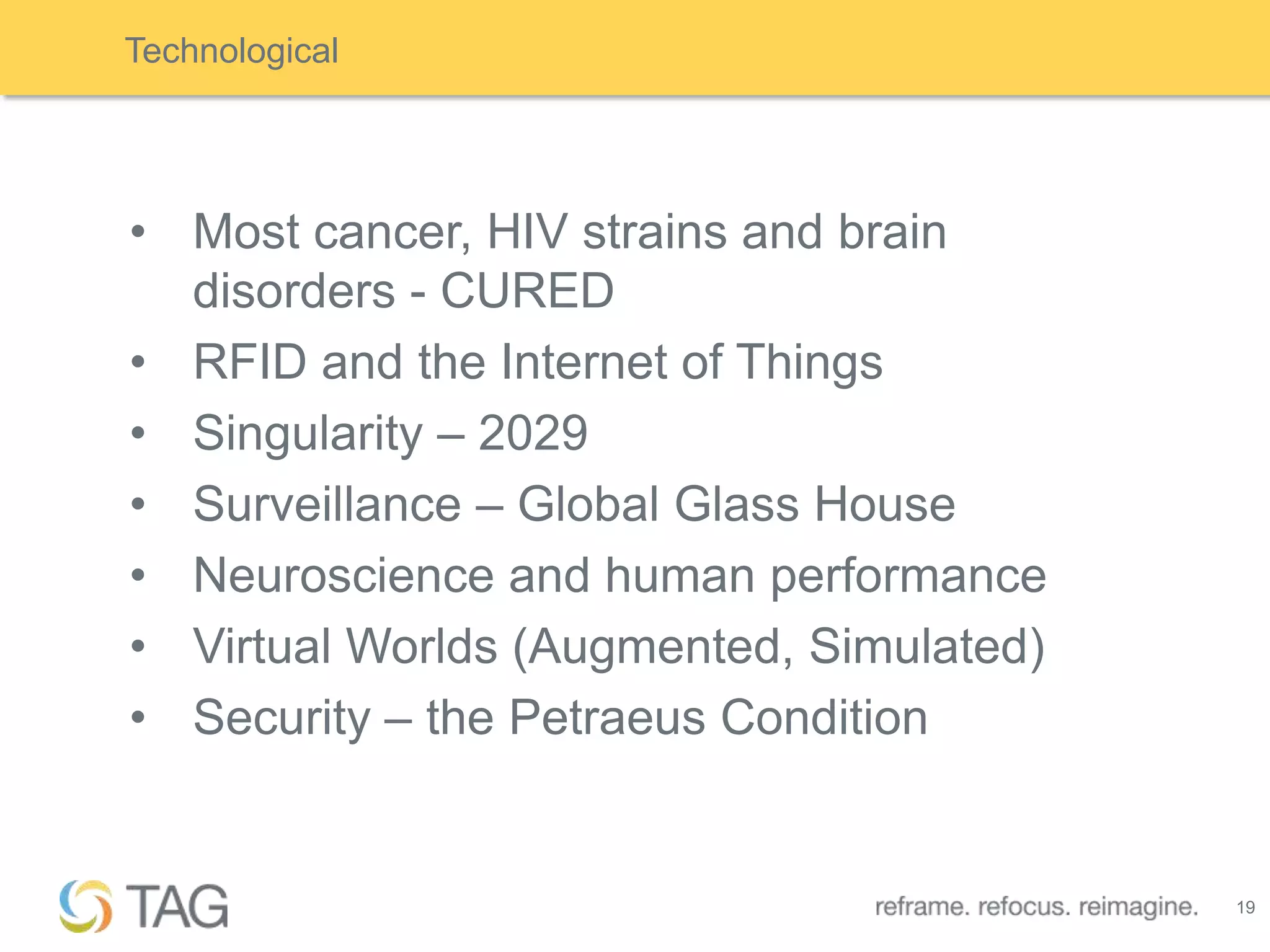Technological




• Most cancer, HIV strains and brain
  disorders - CURED
• RFID and the Internet of Things
• Singularity – 2029
• Surveillance – Global Glass House
• Neuroscience and human performance
• Virtual Worlds (Augmented, Simulated)
• Security – the Petraeus Condition


                                          19
 