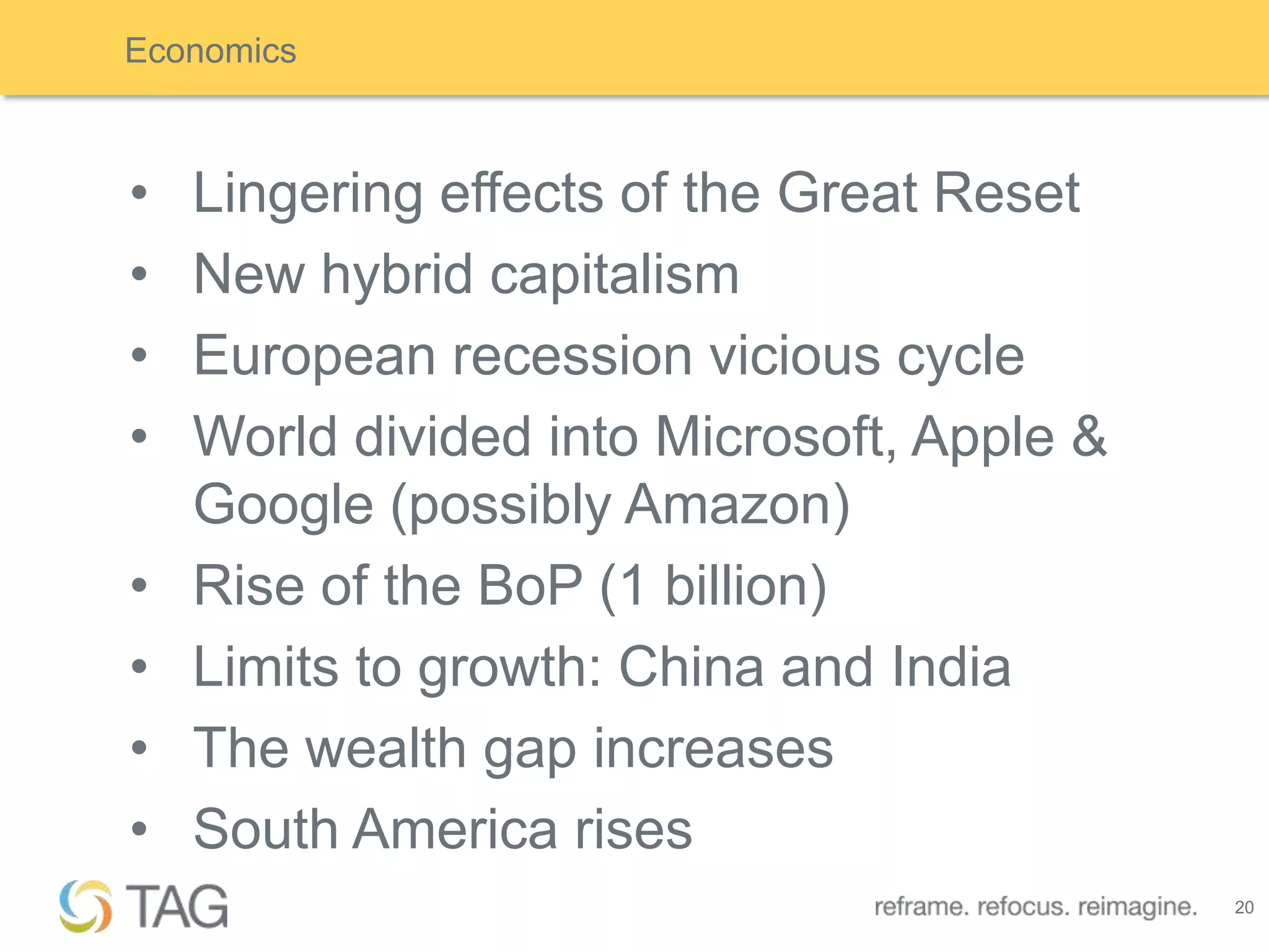 Economics



•   Lingering effects of the Great Reset
•   New hybrid capitalism
•   European recession vicious cycle
•   World divided into Microsoft, Apple &
    Google (possibly Amazon)
•   Rise of the BoP (1 billion)
•   Limits to growth: China and India
•   The wealth gap increases
•   South America rises
                                            20
 