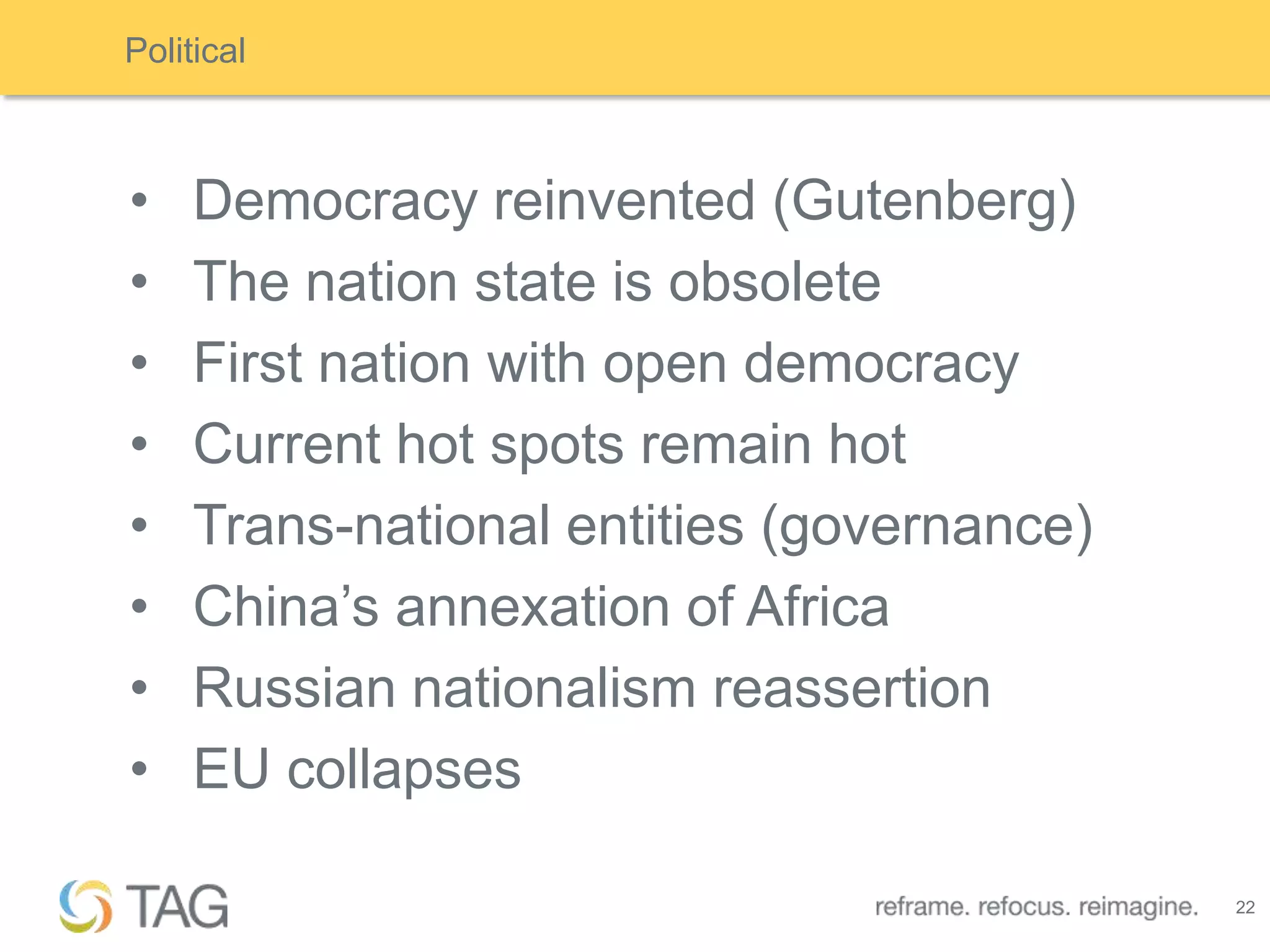 Political



•    Democracy reinvented (Gutenberg)
•    The nation state is obsolete
•    First nation with open democracy
•    Current hot spots remain hot
•    Trans-national entities (governance)
•    China‟s annexation of Africa
•    Russian nationalism reassertion
•    EU collapses

                                            22
 