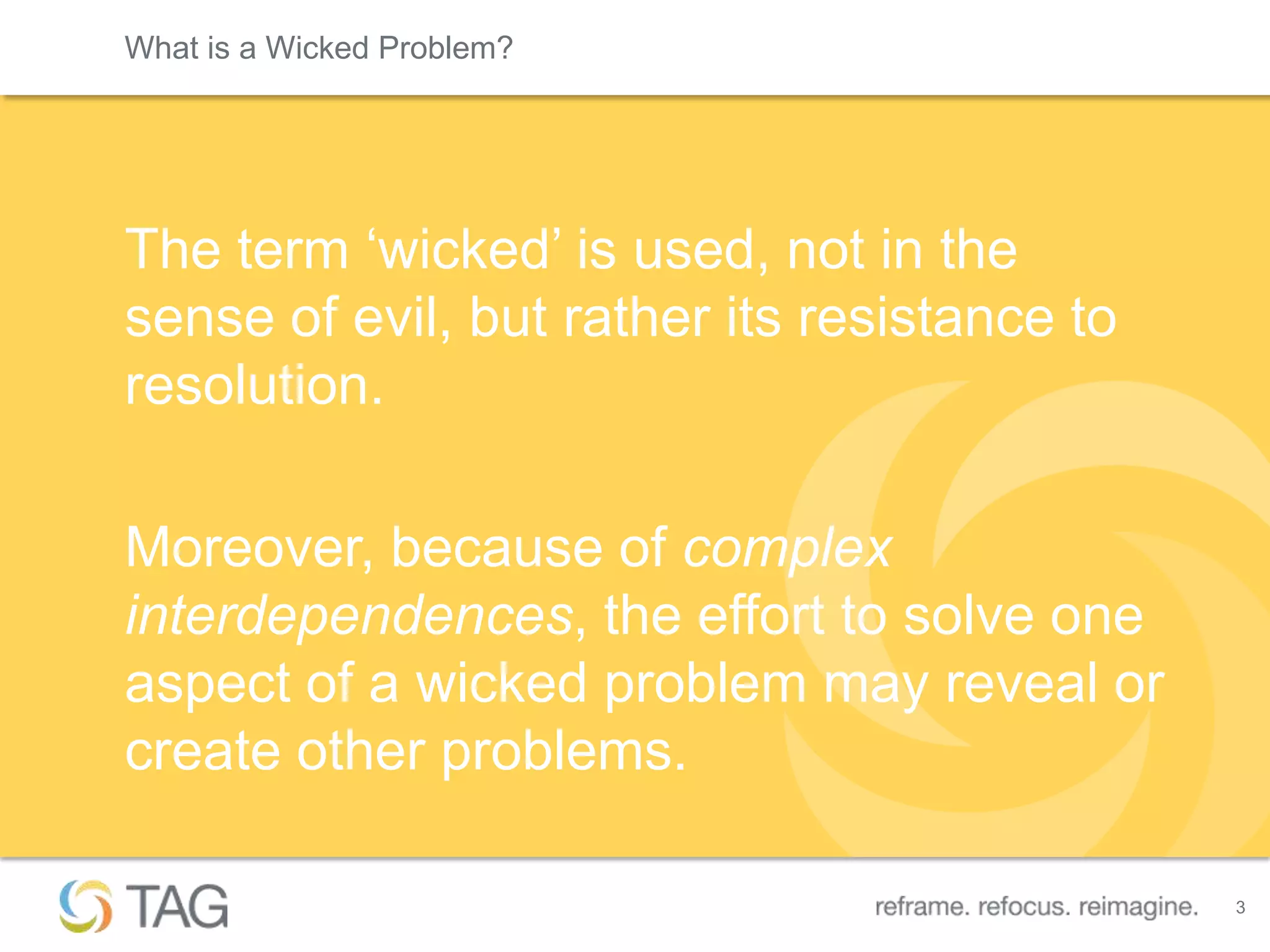 What is a Wicked Problem?




The term „wicked‟ is used, not in the
sense of evil, but rather its resistance to
resolution.

Moreover, because of complex
interdependences, the effort to solve one
aspect of a wicked problem may reveal or
create other problems.

                                              3
 