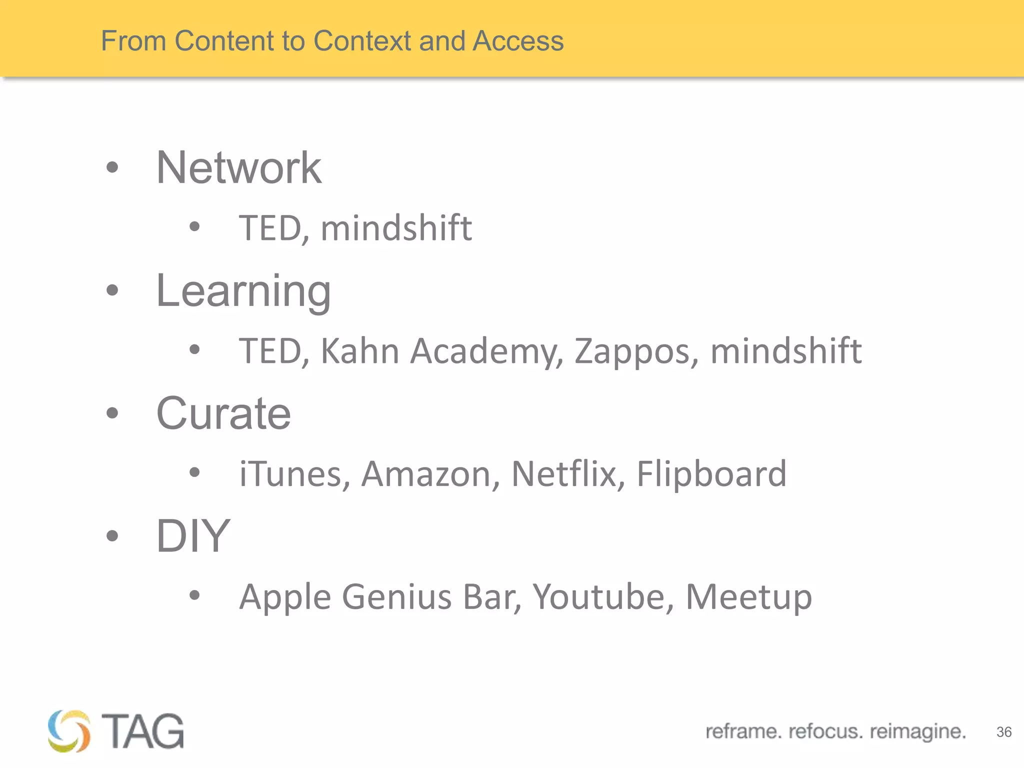 From Content to Context and Access



• Network
      • TED, mindshift
• Learning
      • TED, Kahn Academy, Zappos, mindshift
• Curate
      • iTunes, Amazon, Netflix, Flipboard
• DIY
      • Apple Genius Bar, Youtube, Meetup


                                               36
 