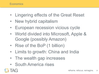 Economics



•   Lingering effects of the Great Reset
•   New hybrid capitalism
•   European recession vicious cycle
•   World divided into Microsoft, Apple &
    Google (possibly Amazon)
•   Rise of the BoP (1 billion)
•   Limits to growth: China and India
•   The wealth gap increases
•   South America rises
                                            20
 