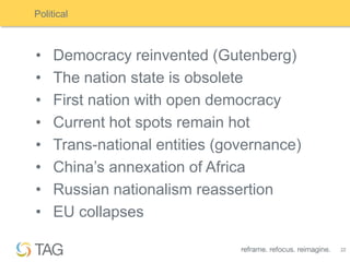 Political



•    Democracy reinvented (Gutenberg)
•    The nation state is obsolete
•    First nation with open democracy
•    Current hot spots remain hot
•    Trans-national entities (governance)
•    China‟s annexation of Africa
•    Russian nationalism reassertion
•    EU collapses

                                            22
 