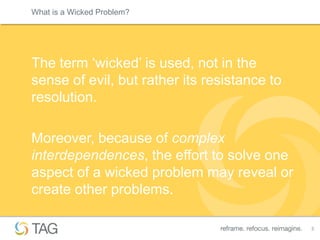 What is a Wicked Problem?




The term „wicked‟ is used, not in the
sense of evil, but rather its resistance to
resolution.

Moreover, because of complex
interdependences, the effort to solve one
aspect of a wicked problem may reveal or
create other problems.

                                              3
 