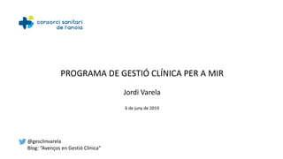 PROGRAMA DE GESTIÓ CLÍNICA PER A MIR
Jordi Varela
6 de juny de 2019
@gesclinvarela
Blog: “Avenços en Gestió Clínica”
 