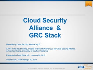 © 2011 Cloud Security Alliance, Inc. All rights reserved.
Cloud Security
Alliance &
GRC Stack
Materials by Cloud Security Alliance.org ©
& PCI in the cloud training, created by SecurityWarrior LLC for Cloud Security Alliance ,
& Prof. Kai Hwang, University of Southern California
Presented to Triad ISSA, NC January 26, 2012
Valdez Ladd, ISSA Raleigh, NC 2012
1
 