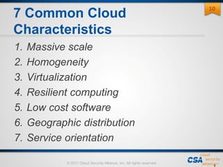 © 2011 Cloud Security Alliance, Inc. All rights reserved.
7 Common Cloud
Characteristics
1. Massive scale
2. Homogeneity
3. Virtualization
4. Resilient computing
5. Low cost software
6. Geographic distribution
7. Service orientation
10
 