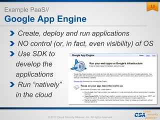 © 2011 Cloud Security Alliance, Inc. All rights reserved.
Example PaaS//
Google App Engine
Create, deploy and run applications
NO control (or, in fact, even visibility) of OS
Use SDK to
develop the
applications
Run “natively”
in the cloud
13
 