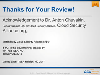 © 2011 Cloud Security Alliance, Inc. All rights reserved.
Thanks for Your Review!
Acknowledgement to Dr. Anton Chuvakin,
SecurityWarrior LLC for Cloud Security Alliance, Cloud Security
Alliance.org,
Materials by Cloud Security Alliance.org ©
& PCI in the cloud training, created by
for Triad ISSA, NC
January 26, 2012
Valdez Ladd, ISSA Raleigh, NC 2011
33
 