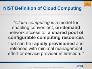 © 2011 Cloud Security Alliance, Inc. All rights reserved.
NIST Definition of Cloud Computing
“Cloud computing is a model for
enabling convenient, on-demand
network access to a shared pool of
configurable computing resources
that can be rapidly provisioned and
released with minimal management
effort or service provider interaction. “
55
 