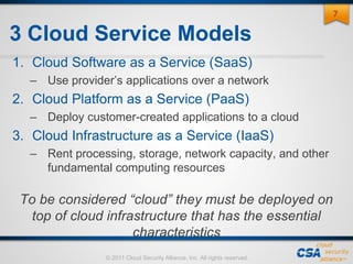 © 2011 Cloud Security Alliance, Inc. All rights reserved.
3 Cloud Service Models
1. Cloud Software as a Service (SaaS)
– Use provider’s applications over a network
2. Cloud Platform as a Service (PaaS)
– Deploy customer-created applications to a cloud
3. Cloud Infrastructure as a Service (IaaS)
– Rent processing, storage, network capacity, and other
fundamental computing resources
To be considered “cloud” they must be deployed on
top of cloud infrastructure that has the essential
characteristics
7
 