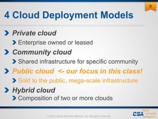© 2011 Cloud Security Alliance, Inc. All rights reserved.
4 Cloud Deployment Models
Private cloud
Enterprise owned or leased
Community cloud
Shared infrastructure for specific community
Public cloud <- our focus in this class!
Sold to the public, mega-scale infrastructure
Hybrid cloud
Composition of two or more clouds
88
 