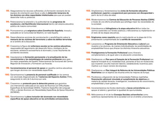 93. Aseguraremos los recursos suficientes y la formación necesaria de los
equipos de orientación para llevar a cabo la detección temprana de
los alumnos con altas capacidades intelectuales para que así puedan
desarrollar todo su potencial.
94. Potenciaremos la extensión y la publicidad de los programas de
excelencia y del Bachillerato Internacional dentro del sistema educativo
público de nuestra comunidad.
95. Promoveremos una asignatura sobre Constitución Española, troncal y
evaluable en la Comunidad de Madrid y en toda España.
96. Desarrollaremos acciones de concienciación y sensibilización sobre la
memoria de las víctimas del terrorismo y sobre los delitos terroristas
en el ámbito de la Educación.
97. Crearemos la figura del enfermero escolar en los centros educativos,
responsable del seguimiento del desarrollo físico y biológico de los
escolares, asistencia sociosanitaria al alumnado y curas resultantes de
accidentes escolares.
98. Impulsaremos la formación permanente y la actualización de los
conocimientos y las metodologías de nuestros profesores para sean
los mejor preparados de España. Potenciaremos las funciones del Centro
Regional de Innovación y Formación Las Acacias.
99. Incrementaremos el personal de apoyo en aquellos centros educativos
que tengan alumnos con necesidades específicas.
100. Garantizaremos la presencia de personal cualificado en los centros
con alumnado diagnosticado de Trastornos del Espectro Autista (TEA),
asegurando la ratio de 5 alumnos por aula.
101. Crearemos un protocolo para la detección precoz que garantice
una intervención adecuada en los casos de Alumnos con Dificultades
Específicas de Aprendizaje (ADEA), Trastorno Específico del Lenguaje
(TEL), y demás Alumnos con Necesidades Específicas de Apoyo Educativo
(ACNEAE).
102. Garantizaremos la plena inclusión del alumnado con necesidades
específicas de apoyo educativo en las actividades extraescolares.
103. Ampliaremos y fomentaremos los ciclos de formación educativa
profesional, superior u ocupacional para personas con discapacidad a
partir de los 21 años de edad.
104. Modernizaremos los Centros de Educación de Personas Adultas (CEPA)
a través de una oferta actualizada que satisfaga mejor las necesidades de
la sociedad.
105. Extenderemos el bilingüismo a la etapa educativa 0-3 en todos los
centros sostenidos con fondos públicos y reforzaremos su implantación en
el resto de las etapas educativas.
106. Exigiremos como requisito para la matriculación en la etapa de 0-3 la
presentación cumplimentada de la cartilla de vacunación.
107. Lanzaremos un Programa de Orientación Educativa y Laboral que
muestre a los alumnos, de manera individualizada, las posibilidades de
empleabilidad futura que ofrecen los distintos itinerarios educativos.
108. Prestigiaremos la Formación Profesional como itinerario
complementario y de igual valor a la educación universitaria.
109. Diseñaremos un Plan para el Fomento de la Formación Profesional con
especial hincapié en su modalidad Dual, poniendo el foco en titulaciones
que muestren una alta inserción laboral y estableciendo incentivos para
implicar a un mayor número de empresas.
110. Diseñaremos un Plan Integral de Reforma de las Universidades Públicas
Madrileñas con el objetivo de situarlas entre las mejores de Europa.
111. Pondremos a disposición de las Universidades Públicas madrileñas
financiación adicional vinculada al cumplimiento de objetivos en
materia de calidad docente, investigación, transferencia de conocimiento,
empleabilidad y buen gobierno.
112. Incrementaremos los fondos destinados a becas universitarias para
apoyar el talento y garantizar la igualdad de oportunidades.
113. Reforzaremos el rol de los Consejos Sociales universitarios como
auténticos representantes de la sociedad civil en el ámbito universitario.
 