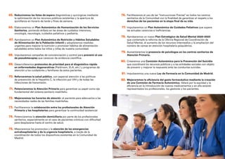 65. Reduciremos las listas de espera diagnósticas y quirúrgicas mediante
la optimización de los recursos públicos existentes y la apertura de
quirófanos en horario de tarde y fines de semana.
66. Elaboraremos un Plan Autonómico de Humanización de los Servicios
Sanitarios, poniendo énfasis en las áreas de cuidados intensivos,
oncología, neurología, cuidados paliativos y pediatría.
67. Aprobaremos un Plan Autonómico de Nutrición y Hábitos Saludables
de Alimentación de la Población Infantil y adoptaremos medidas
urgentes para mejorar la nutrición y promover hábitos de alimentación
saludables entre todos los niños y niñas de nuestra comunidad.
68. Impulsaremos campañas de concienciación y control para prevenir el uso
de pseudoterapias que carezcan de evidencia científica.
69. Desarrollaremos protocolos de prioridad para el diagnóstico rápido
en enfermedades degenerativas (Parkinson, ELA, etc.) y programas de
atención a los cuidadores y familiares de estos pacientes.
70. Reforzaremos la salud pública, con especial atención a las políticas
de prevención de la Hepatitis C, la infección por VIH y de todas las
infecciones de transmisión.
71. Potenciaremos la Atención Primaria para garantizar su papel como eje
fundamental del sistema sanitario madrileño.
72. Mejoraremos los horarios de atención al paciente para adecuarlos a las
necesidades reales de las familias madrileñas.
73. Facilitaremos la colaboración entre los profesionales de Atención
Primaria y los hospitalarios para garantizar la continuidad asistencial.
74. Potenciaremos la atención domiciliaria por parte de los profesionales
sanitarios, especialmente en el caso de pacientes crónicos con dificultad
para desplazarse hasta el centro de salud.
75. Mejoraremos los protocolos y la atención de las emergencias
extrahospitalarias y de la urgencia hospitalaria, a través de la
coordinación de todos los dispositivos existentes en la Comunidad de
Madrid.
76. Facilitaremos el uso de las “Instrucciones Previas” en todos los centros
sanitarios de la Comunidad con la finalidad de garantizar el respeto a los
derechos de los pacientes en la etapa final de su vida.
77. Impulsaremos un Plan Autonómico de Cuidados Paliativos que supere
las actuales carencias e ineficiencias.
78. Aprobaremos un nuevo Plan Estratégico de Salud Mental 2020-2023
que contemple la reforma de la Oficina Regional de Coordinación de
Salud Mental, el aumento de los recursos intermedios y la ampliación del
número de camas en atención hospitalaria psiquiátrica.
79. Aumentaremos la presencia de psicólogos en los centros sanitarios de
Atención Primaria.
80. Crearemos una Comisión Autonómica para la Prevención del Suicidio
que coordinará los recursos públicos y a las entidades sociales con objeto
de prevenir y mejorar la respuesta ante las conductas suicidas.
81. Impulsaremos una nueva Ley de Farmacia en la Comunidad de Madrid.
82. Mejoraremos la eficiencia del gasto farmacéutico mediante la creación
de una Comisión de Farmacia Autonómica. Velará por la equidad y la
eficiencia en la introducción de nuevos medicamentos y en ella estarán
representados los profesionales, los gestores y los pacientes.
 