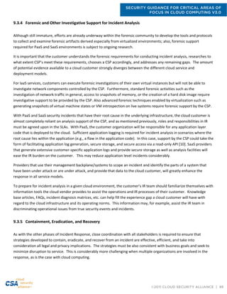SECURITY GUIDANCE FOR CRITICAL AREAS OF
FOCUS IN CLOUD COMPUTING V3.0
©2011 CLOUD SECURITY ALLIANCE | 99
9.3.4 Forensic and Other Investigative Support for Incident Analysis
Although still immature, efforts are already underway within the forensic community to develop the tools and protocols
to collect and examine forensic artifacts derived especially from virtualized environments; also, forensic support
required for PaaS and SaaS environments is subject to ongoing research.
It is important that the customer understands the forensic requirements for conducting incident analysis, researches to
what extent CSP’s meet these requirements, chooses a CSP accordingly, and addresses any remaining gaps. The amount
of potential evidence available to a cloud customer strongly diverges between the different cloud service and
deployment models.
For IaaS services, customers can execute forensic investigations of their own virtual instances but will not be able to
investigate network components controlled by the CSP. Furthermore, standard forensic activities such as the
investigation of network traffic in general, access to snapshots of memory, or the creation of a hard disk image require
investigative support to be provided by the CSP. Also advanced forensic techniques enabled by virtualization such as
generating snapshots of virtual machine states or VM introspection on live systems require forensic support by the CSP.
With PaaS and SaaS security incidents that have their root cause in the underlying infrastructure, the cloud customer is
almost completely reliant on analysis support of the CSP, and as mentioned previously, roles and responsibilities in IR
must be agreed upon in the SLAs. With PaaS, the customer organization will be responsible for any application layer
code that is deployed to the cloud. Sufficient application logging is required for incident analysis in scenarios where the
root cause lies within the application (e.g., a flaw in the application code). In this case, support by the CSP could take the
form of facilitating application log generation, secure storage, and secure access via a read-only API [10]. SaaS providers
that generate extensive customer-specific application logs and provide secure storage as well as analysis facilities will
ease the IR burden on the customer. This may reduce application level incidents considerably.
Providers that use their management backplane/systems to scope an incident and identify the parts of a system that
have been under attack or are under attack, and provide that data to the cloud customer, will greatly enhance the
response in all service models.
To prepare for incident analysis in a given cloud environment, the customer’s IR team should familiarize themselves with
information tools the cloud vendor provides to assist the operations and IR processes of their customer. Knowledge
base articles, FAQs, incident diagnosis matrices, etc. can help fill the experience gap a cloud customer will have with
regard to the cloud infrastructure and its operating norms. This information may, for example, assist the IR team in
discriminating operational issues from true security events and incidents.
9.3.5 Containment, Eradication, and Recovery
As with the other phases of Incident Response, close coordination with all stakeholders is required to ensure that
strategies developed to contain, eradicate, and recover from an incident are effective, efficient, and take into
consideration all legal and privacy implications. The strategies must be also consistent with business goals and seek to
minimize disruption to service. This is considerably more challenging when multiple organizations are involved in the
response, as is the case with cloud computing.
 