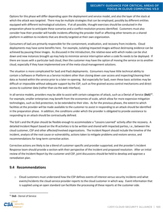 SECURITY GUIDANCE FOR CRITICAL AREAS OF
FOCUS IN CLOUD COMPUTING V3.0
©2011 CLOUD SECURITY ALLIANCE | 100
Options for this phase will differ depending upon the deployment and service model, and also the layer of the stack at
which the attack was targeted. There may be multiple strategies that can be employed, possibly by different entities
equipped with different technological solutions. If at all possible, thought exercises should be conducted in the
preparation phase to anticipate these scenarios and a conflict resolution process identified. Customers must also
consider how their provider will handle incidents affecting the provider itself or affecting other tenants on a shared
platform in addition to incidents that are directly targeted at their own organization.
Consumers of IaaS are primarily responsible for the containment, eradication, and recovery from incidents. Cloud
deployments may have some benefits here. For example, isolating impacted images without destroying evidence can be
achieved by pausing these images. As discussed in the introduction, the relative ease with which nodes can be shut
down and new instances brought up may help to minimize service interruption when a code fix needs to be deployed. If
there are issues with a particular IaaS cloud, then the customer may have the option of moving the service on to another
cloud, especially if they have implemented one of the meta-cloud management solutions.
The situation is more complicated for SaaS and PaaS deployments. Consumers may have little technical ability to
contain a Software or Platform as a Service incident other than closing down user access and inspecting/cleaning their
data as hosted within the service prior to a later re-opening. But especially for SaaS, even these basic activities may be
difficult or impossible without adequate support by the CSP, such as fine-grained access control mechanisms and direct
access to customer data (rather than via the web interface).
In all service models, providers may be able to assist with certain categories of attack, such as a Denial of Service (DoS)64
.
For example, smaller enterprises may benefit from the economies of scale, which allow for more expensive mitigation
technologies, such as DoS protection, to be extended to their sites. As for the previous phases, the extent to which
facilities at the provider will be made available to the customer to assist in responding to an attack should be identified
in the preparation phase. In addition, the conditions under which the provider is obligated to provide assistance to
responding to an attack should be contractually defined.
The SLA’s and the IR plan should be flexible enough to accommodate a “Lessons Learned” activity after the recovery. A
detailed Incident Report based on the IR activities is to be written and shared with impacted parties, i.e., between the
cloud customer, CSP and other affected/involved organizations. The Incident Report should include the timeline of the
incident, analysis of the root cause or vulnerability, actions taken to mitigate problems and restore service, and
recommendations for long-term corrective action.
Corrective actions are likely to be a blend of customer-specific and provider supported, and the provider’s Incident
Response team should provide a section with their perspective of the incident and proposed resolution. After an initial
review of the Incident Report by the customer and CSP, joint discussions should be held to develop and approve a
remediation plan.
9.4 Recommendations
o Cloud customers must understand how the CSP defines events of interest versus security incidents and what
events/incidents the cloud-service provider reports to the cloud customer in which way. Event information that
is supplied using an open standard can facilitate the processing of these reports at the customer side.
64
DoS - Denial of Service
 