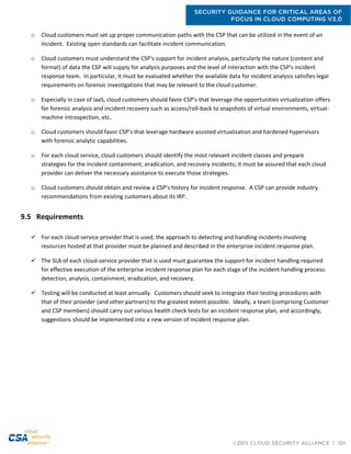 SECURITY GUIDANCE FOR CRITICAL AREAS OF
FOCUS IN CLOUD COMPUTING V3.0
©2011 CLOUD SECURITY ALLIANCE | 101
o Cloud customers must set up proper communication paths with the CSP that can be utilized in the event of an
incident. Existing open standards can facilitate incident communication.
o Cloud customers must understand the CSP's support for incident analysis, particularly the nature (content and
format) of data the CSP will supply for analysis purposes and the level of interaction with the CSP's incident
response team. In particular, it must be evaluated whether the available data for incident analysis satisfies legal
requirements on forensic investigations that may be relevant to the cloud customer.
o Especially in case of IaaS, cloud customers should favor CSP’s that leverage the opportunities virtualization offers
for forensic analysis and incident recovery such as access/roll-back to snapshots of virtual environments, virtual-
machine introspection, etc.
o Cloud customers should favor CSP’s that leverage hardware assisted virtualization and hardened hypervisors
with forensic analytic capabilities.
o For each cloud service, cloud customers should identify the most relevant incident classes and prepare
strategies for the incident containment, eradication, and recovery incidents; it must be assured that each cloud
provider can deliver the necessary assistance to execute those strategies.
o Cloud customers should obtain and review a CSP’s history for incident response. A CSP can provide industry
recommendations from existing customers about its IRP.
9.5 Requirements
 For each cloud-service provider that is used, the approach to detecting and handling incidents involving
resources hosted at that provider must be planned and described in the enterprise incident response plan.
 The SLA of each cloud-service provider that is used must guarantee the support for incident handling required
for effective execution of the enterprise incident response plan for each stage of the incident handling process:
detection, analysis, containment, eradication, and recovery.
 Testing will be conducted at least annually. Customers should seek to integrate their testing procedures with
that of their provider (and other partners) to the greatest extent possible. Ideally, a team (comprising Customer
and CSP members) should carry out various health check tests for an incident response plan, and accordingly,
suggestions should be implemented into a new version of incident response plan.
 