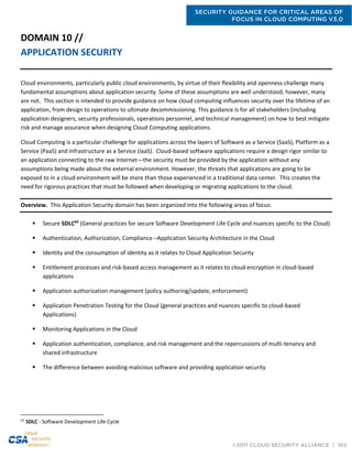 SECURITY GUIDANCE FOR CRITICAL AREAS OF
FOCUS IN CLOUD COMPUTING V3.0
©2011 CLOUD SECURITY ALLIANCE | 103
DOMAIN 10 //
APPLICATION SECURITY
Cloud environments, particularly public cloud environments, by virtue of their flexibility and openness challenge many
fundamental assumptions about application security. Some of these assumptions are well understood, however, many
are not. This section is intended to provide guidance on how cloud computing influences security over the lifetime of an
application, from design to operations to ultimate decommissioning. This guidance is for all stakeholders (including
application designers, security professionals, operations personnel, and technical management) on how to best mitigate
risk and manage assurance when designing Cloud Computing applications.
Cloud Computing is a particular challenge for applications across the layers of Software as a Service (SaaS), Platform as a
Service (PaaS) and Infrastructure as a Service (IaaS). Cloud-based software applications require a design rigor similar to
an application connecting to the raw Internet—the security must be provided by the application without any
assumptions being made about the external environment. However, the threats that applications are going to be
exposed to in a cloud environment will be more than those experienced in a traditional data center. This creates the
need for rigorous practices that must be followed when developing or migrating applications to the cloud.
Overview. This Application Security domain has been organized into the following areas of focus:
 Secure SDLC65
(General practices for secure Software Development Life Cycle and nuances specific to the Cloud)
 Authentication, Authorization, Compliance –Application Security Architecture in the Cloud
 Identity and the consumption of identity as it relates to Cloud Application Security
 Entitlement processes and risk-based access management as it relates to cloud encryption in cloud-based
applications
 Application authorization management (policy authoring/update, enforcement)
 Application Penetration Testing for the Cloud (general practices and nuances specific to cloud-based
Applications)
 Monitoring Applications in the Cloud
 Application authentication, compliance, and risk management and the repercussions of multi-tenancy and
shared infrastructure
 The difference between avoiding malicious software and providing application security
65
SDLC - Software Development Life Cycle
 
