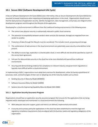 SECURITY GUIDANCE FOR CRITICAL AREAS OF
FOCUS IN CLOUD COMPUTING V3.0
©2011 CLOUD SECURITY ALLIANCE | 104
10.1 Secure SDLC (Software Development Life Cycle)
A Secure Software Development Life Cycle (SSDLC) (also referred by a few as Secure Development Life Cycle (SDLC)) has
assumed increased importance when migrating and deploying applications in the cloud. Organizations should ensure
that the best practices of application security, identity management, data management, and privacy are integral to their
development programs and throughout the lifecycle of the application.
Developing for a cloud environment is different than the traditional hosting environments in the following areas:
 The control over physical security is substantially reduced in public cloud scenarios.
 The potential incompatibility between vendors when services (for example, Storage) are migrated from one
vendor to another.
 Protection of data through the lifecycle must be considered. This includes transit, processing and storage.
 The combinations of web services in the cloud environment can potentially cause security vulnerabilities to be
present.
 The ability to access logs, especially in a shared public cloud, is more difficult and should be specified as a part of
the service level agreement.
 Fail-over for data and data security in the cloud has to be more detailed and layered than traditional
environments.
 Assuring (and demonstrating evidence for) compliance to relevant industry and government regulations is
typically more difficult within a cloud environment.
In implementing a SSDLC, organizations must adopt best practices for development, either by having a good blend of
processes, tools, and technologies of their own or adopting one of the maturity models such as these:
 Building Security In Maturity Model (BSIMM2)
 Software Assurance Maturity Model (SAMM)
 Systems Security Engineering Capability Maturity Model (SSE-CMM)
10.1.1 Application Security Assurance Program
Organizations should have an application security assurance program that ensures for the applications that are being
migrated and/or developed and maintained in a cloud environment the following:
 With adequate executive support, goals and metrics are defined, implemented and tracked.
 A security and a privacy policy for applications in the cloud has been established to meet the legal and
regulatory compliance requirements that are aligned with the business needs and regulatory obligations of the
organization.
 