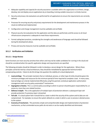 SECURITY GUIDANCE FOR CRITICAL AREAS OF
FOCUS IN CLOUD COMPUTING V3.0
©2011 CLOUD SECURITY ALLIANCE | 105
 Adequate capability and capacity for security assurance is available within the organization to architect, design,
develop, test and deploy secure applications by on-boarding, training suitable resources in a timely manner.
 Security and privacy risk evaluations are performed for all applications to ensure the requirements are correctly
defined.
 Processes for ensuring security and privacy requirements for the development and maintenance process in the
cloud are defined and implemented.
 Configuration and change management must be auditable and verifiable
 Physical security risk evaluations for the application and the data are performed, and the access to all cloud
infrastructure components is adequate to meet those requirements.
 Formal coding best practices, considering the strengths and weaknesses of language used should be followed
during the development phase.
 Privacy and security measures must be auditable and verifiable.
10.1.2 Verification and Validation
10.1.2.1 Design Review
Some functions are more security sensitive than others and may not be viable candidates for running in the cloud and
should be considered when the specific application design and requirements are specified.
The following principles should be followed in order to develop a secure design for the application. Where these
principles cannot be met by a cloud architecture, they should be remediated by appropriate technical and/or
compensating controls. Failure to do this brings into question the viability of a cloud deployment.
 Least privilege. This principle maintains that an individual, process, or other type of entity should be given the
minimum privileges and resources for the minimum period of time required to complete a task. In many cases,
least privilege can only be implemented effectively using fine-grained, contextual application authorization
management with security policy automation66
mechanisms.
 Segregation of duties. This is a control policy according to which no person should be given responsibility for, or
access to, more than one related function.
 Defense in depth. This is the application of multiple layers of protection wherein a subsequent layer will
provide protection if a previous layer is breached.
 Fail safe. If a cloud system fails it should fail to a state in which the security of the system and its data are not
compromised. For example, to ensure the system defaults to a state in which a user or process is denied access
to the system.
 Economy of mechanism. This promotes simple and comprehensible design and implementation of protection
mechanisms, so that unintended access paths do not exist or can be readily identified and eliminated.
66
www.policyautomation.org
 