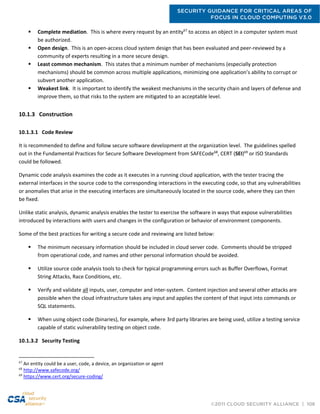 SECURITY GUIDANCE FOR CRITICAL AREAS OF
FOCUS IN CLOUD COMPUTING V3.0
©2011 CLOUD SECURITY ALLIANCE | 106
 Complete mediation. This is where every request by an entity67
to access an object in a computer system must
be authorized.
 Open design. This is an open-access cloud system design that has been evaluated and peer-reviewed by a
community of experts resulting in a more secure design.
 Least common mechanism. This states that a minimum number of mechanisms (especially protection
mechanisms) should be common across multiple applications, minimizing one application’s ability to corrupt or
subvert another application.
 Weakest link. It is important to identify the weakest mechanisms in the security chain and layers of defense and
improve them, so that risks to the system are mitigated to an acceptable level.
10.1.3 Construction
10.1.3.1 Code Review
It is recommended to define and follow secure software development at the organization level. The guidelines spelled
out in the Fundamental Practices for Secure Software Development from SAFECode68
, CERT (SEI)69
or ISO Standards
could be followed.
Dynamic code analysis examines the code as it executes in a running cloud application, with the tester tracing the
external interfaces in the source code to the corresponding interactions in the executing code, so that any vulnerabilities
or anomalies that arise in the executing interfaces are simultaneously located in the source code, where they can then
be fixed.
Unlike static analysis, dynamic analysis enables the tester to exercise the software in ways that expose vulnerabilities
introduced by interactions with users and changes in the configuration or behavior of environment components.
Some of the best practices for writing a secure code and reviewing are listed below:
 The minimum necessary information should be included in cloud server code. Comments should be stripped
from operational code, and names and other personal information should be avoided.
 Utilize source code analysis tools to check for typical programming errors such as Buffer Overflows, Format
String Attacks, Race Conditions, etc.
 Verify and validate all inputs, user, computer and inter-system. Content injection and several other attacks are
possible when the cloud infrastructure takes any input and applies the content of that input into commands or
SQL statements.
 When using object code (binaries), for example, where 3rd party libraries are being used, utilize a testing service
capable of static vulnerability testing on object code.
10.1.3.2 Security Testing
67
An entity could be a user, code, a device, an organization or agent
68
http://www.safecode.org/
69
https://www.cert.org/secure-coding/
 