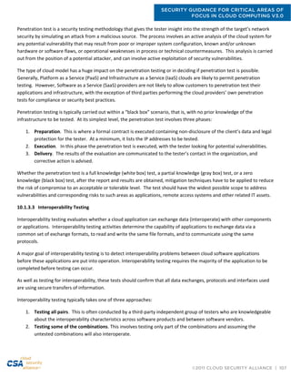 SECURITY GUIDANCE FOR CRITICAL AREAS OF
FOCUS IN CLOUD COMPUTING V3.0
©2011 CLOUD SECURITY ALLIANCE | 107
Penetration test is a security testing methodology that gives the tester insight into the strength of the target’s network
security by simulating an attack from a malicious source. The process involves an active analysis of the cloud system for
any potential vulnerability that may result from poor or improper system configuration, known and/or unknown
hardware or software flaws, or operational weaknesses in process or technical countermeasures. This analysis is carried
out from the position of a potential attacker, and can involve active exploitation of security vulnerabilities.
The type of cloud model has a huge impact on the penetration testing or in deciding if penetration test is possible.
Generally, Platform as a Service (PaaS) and Infrastructure as a Service (IaaS) clouds are likely to permit penetration
testing. However, Software as a Service (SaaS) providers are not likely to allow customers to penetration test their
applications and infrastructure, with the exception of third parties performing the cloud providers’ own penetration
tests for compliance or security best practices.
Penetration testing is typically carried out within a “black box” scenario, that is, with no prior knowledge of the
infrastructure to be tested. At its simplest level, the penetration test involves three phases:
1. Preparation. This is where a formal contract is executed containing non-disclosure of the client’s data and legal
protection for the tester. At a minimum, it lists the IP addresses to be tested.
2. Execution. In this phase the penetration test is executed, with the tester looking for potential vulnerabilities.
3. Delivery. The results of the evaluation are communicated to the tester’s contact in the organization, and
corrective action is advised.
Whether the penetration test is a full knowledge (white box) test, a partial knowledge (gray box) test, or a zero
knowledge (black box) test, after the report and results are obtained, mitigation techniques have to be applied to reduce
the risk of compromise to an acceptable or tolerable level. The test should have the widest possible scope to address
vulnerabilities and corresponding risks to such areas as applications, remote access systems and other related IT assets.
10.1.3.3 Interoperability Testing
Interoperability testing evaluates whether a cloud application can exchange data (interoperate) with other components
or applications. Interoperability testing activities determine the capability of applications to exchange data via a
common set of exchange formats, to read and write the same file formats, and to communicate using the same
protocols.
A major goal of interoperability testing is to detect interoperability problems between cloud software applications
before these applications are put into operation. Interoperability testing requires the majority of the application to be
completed before testing can occur.
As well as testing for interoperability, these tests should confirm that all data exchanges, protocols and interfaces used
are using secure transfers of information.
Interoperability testing typically takes one of three approaches:
1. Testing all pairs. This is often conducted by a third-party independent group of testers who are knowledgeable
about the interoperability characteristics across software products and between software vendors.
2. Testing some of the combinations. This involves testing only part of the combinations and assuming the
untested combinations will also interoperate.
 