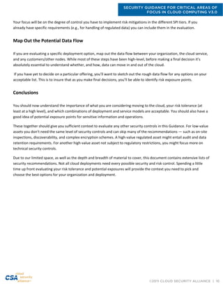 SECURITY GUIDANCE FOR CRITICAL AREAS OF
FOCUS IN CLOUD COMPUTING V3.0
©2011 CLOUD SECURITY ALLIANCE | 10
Your focus will be on the degree of control you have to implement risk mitigations in the different SPI tiers. If you
already have specific requirements (e.g., for handling of regulated data) you can include them in the evaluation.
Map Out the Potential Data Flow
If you are evaluating a specific deployment option, map out the data flow between your organization, the cloud service,
and any customers/other nodes. While most of these steps have been high-level, before making a final decision it’s
absolutely essential to understand whether, and how, data can move in and out of the cloud.
If you have yet to decide on a particular offering, you’ll want to sketch out the rough data flow for any options on your
acceptable list. This is to insure that as you make final decisions, you’ll be able to identify risk exposure points.
Conclusions
You should now understand the importance of what you are considering moving to the cloud, your risk tolerance (at
least at a high level), and which combinations of deployment and service models are acceptable. You should also have a
good idea of potential exposure points for sensitive information and operations.
These together should give you sufficient context to evaluate any other security controls in this Guidance. For low-value
assets you don’t need the same level of security controls and can skip many of the recommendations — such as on-site
inspections, discoverability, and complex encryption schemes. A high-value regulated asset might entail audit and data
retention requirements. For another high-value asset not subject to regulatory restrictions, you might focus more on
technical security controls.
Due to our limited space, as well as the depth and breadth of material to cover, this document contains extensive lists of
security recommendations. Not all cloud deployments need every possible security and risk control. Spending a little
time up front evaluating your risk tolerance and potential exposures will provide the context you need to pick and
choose the best options for your organization and deployment.
 