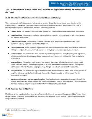 SECURITY GUIDANCE FOR CRITICAL AREAS OF
FOCUS IN CLOUD COMPUTING V3.0
©2011 CLOUD SECURITY ALLIANCE | 109
10.2 Authentication, Authorization, and Compliance – Application Security Architecture in
the Cloud
10.2.1 Cloud Services/Applications Development and Business Challenges
There are new potential risks associated with access to sensitive data and systems. A clear understanding of the
following security risks within the application and business environment is critical for addressing the full scope of
security and privacy issues in reference to the Cloud services/applications:
 Lack of control. This is where cloud subscribers typically lack control over cloud security policies and controls.
 Lack of visibility. This is where cloud subscribers typically lack visibility into cloud security policy enforcement
and controls effectiveness.
 Lack of manageability. This is where cloud subscribers are often not sufficiently able to manage cloud
application security, especially access and audit policies.
 Loss of governance. This is where the organization may not have direct control of the infrastructure; here trust
in the provider (sometimes a naive trust) and its own ability to provide proper security is paramount.
 Compliance risk. This is where the cloud provider impacts the organization's ability to comply with regulations,
privacy expectations, and industry standards, because data and systems may exist outside the organization's
direct control.
 Isolation failure. This is where multi-tenancy and resource sharing are defining characteristics of the cloud.
Thus it is entirely likely for competing companies to be using the same cloud services, in effect, running their
workloads shoulder-to-shoulder. Keeping memory, storage, and network access isolated is essential.
 Data protection. This is where the organization relinquishes direct control over data; it relies on the provider to
keep that data secure, and when it is deleted, the provider should ensure (or be able to prove) that it is
permanently destroyed.
 Management interfaces and access configuration. Cloud applications are accessed and managed through the
Internet, and potentially involve complex and control requirements. The risk associated with a security breach is
therefore increased and proper access authorization must be carefully considered.
10.2.2 Technical Risks and Solutions
Most Cloud service providers include some form of Identity, Entitlement, and Access Management (IdEA)71
in the cloud
service’s design. Often user authentication and authorization is delegated to the customer’s user management system
using a federation standard.
71
IdEA - Identity, Entitlement, and Access Management
 