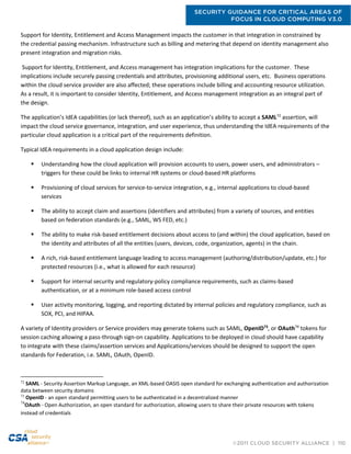 SECURITY GUIDANCE FOR CRITICAL AREAS OF
FOCUS IN CLOUD COMPUTING V3.0
©2011 CLOUD SECURITY ALLIANCE | 110
Support for Identity, Entitlement and Access Management impacts the customer in that integration in constrained by
the credential passing mechanism. Infrastructure such as billing and metering that depend on identity management also
present integration and migration risks.
Support for Identity, Entitlement, and Access management has integration implications for the customer. These
implications include securely passing credentials and attributes, provisioning additional users, etc. Business operations
within the cloud service provider are also affected; these operations include billing and accounting resource utilization.
As a result, it is important to consider Identity, Entitlement, and Access management integration as an integral part of
the design.
The application’s IdEA capabilities (or lack thereof), such as an application’s ability to accept a SAML72
assertion, will
impact the cloud service governance, integration, and user experience, thus understanding the IdEA requirements of the
particular cloud application is a critical part of the requirements definition.
Typical IdEA requirements in a cloud application design include:
 Understanding how the cloud application will provision accounts to users, power users, and administrators –
triggers for these could be links to internal HR systems or cloud-based HR platforms
 Provisioning of cloud services for service-to-service integration, e.g., internal applications to cloud-based
services
 The ability to accept claim and assertions (identifiers and attributes) from a variety of sources, and entities
based on federation standards (e.g., SAML, WS FED, etc.)
 The ability to make risk-based entitlement decisions about access to (and within) the cloud application, based on
the identity and attributes of all the entities (users, devices, code, organization, agents) in the chain.
 A rich, risk-based entitlement language leading to access management (authoring/distribution/update, etc.) for
protected resources (i.e., what is allowed for each resource)
 Support for internal security and regulatory-policy compliance requirements, such as claims-based
authentication, or at a minimum role-based access control
 User activity monitoring, logging, and reporting dictated by internal policies and regulatory compliance, such as
SOX, PCI, and HIPAA.
A variety of Identity providers or Service providers may generate tokens such as SAML, OpenID73
, or OAuth74
tokens for
session caching allowing a pass-through sign-on capability. Applications to be deployed in cloud should have capability
to integrate with these claims/assertion services and Applications/services should be designed to support the open
standards for Federation, i.e. SAML, OAuth, OpenID.
72
SAML - Security Assertion Markup Language, an XML-based OASIS open standard for exchanging authentication and authorization
data between security domains
73
OpenID - an open standard permitting users to be authenticated in a decentralized manner
74
OAuth - Open Authorization, an open standard for authorization, allowing users to share their private resources with tokens
instead of credentials
 