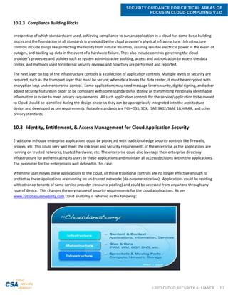 SECURITY GUIDANCE FOR CRITICAL AREAS OF
FOCUS IN CLOUD COMPUTING V3.0
©2011 CLOUD SECURITY ALLIANCE | 112
10.2.3 Compliance Building Blocks
Irrespective of which standards are used, achieving compliance to run an application in a cloud has some basic building
blocks and the foundation of all standards is provided by the cloud provider’s physical infrastructure. Infrastructure
controls include things like protecting the facility from natural disasters, assuring reliable electrical power in the event of
outages, and backing up data in the event of a hardware failure. They also include controls governing the cloud
provider’s processes and policies such as system administrative auditing, access and authorization to access the data
center, and methods used for internal security reviews and how they are performed and reported.
The next layer on top of the infrastructure controls is a collection of application controls. Multiple levels of security are
required, such as the transport layer that must be secure; when data leaves the data center, it must be encrypted with
encryption keys under enterprise control. Some applications may need message layer security, digital signing, and other
added security features in order to be compliant with some standards for storing or transmitting Personally identifiable
information in order to meet privacy requirements. All such application controls for the service/application to be moved
to Cloud should be identified during the design phase so they can be appropriately integrated into the architecture
design and developed as per requirements. Notable standards are PCI –DSS, SOX, ISAE 3402/SSAE 16,HIPAA, and other
privacy standards.
10.3 Identity, Entitlement, & Access Management for Cloud Application Security
Traditional in house enterprise applications could be protected with traditional edge security controls like firewalls,
proxies, etc. This could very well meet the risk level and security requirements of the enterprise as the applications are
running on trusted networks, trusted hardware, etc. The enterprise could also leverage their enterprise directory
infrastructure for authenticating its users to these applications and maintain all access decisions within the applications.
The perimeter for the enterprise is well defined in this case.
When the user moves these applications to the cloud, all these traditional controls are no longer effective enough to
protect as these applications are running on un-trusted networks (de-parameterization). Applications could be residing
with other co-tenants of same service provider (resource pooling) and could be accessed from anywhere through any
type of device. This changes the very nature of security requirements for the cloud applications. As per
www.rationalsurvivability.com cloud anatomy is referred as the following:
 