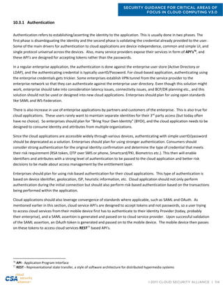 SECURITY GUIDANCE FOR CRITICAL AREAS OF
FOCUS IN CLOUD COMPUTING V3.0
©2011 CLOUD SECURITY ALLIANCE | 114
10.3.1 Authentication
Authentication refers to establishing/asserting the identity to the application. This is usually done in two phases. The
first phase is disambiguating the identity and the second phase is validating the credential already provided to the user.
Some of the main drivers for authentication to cloud applications are device independence, common and simple UI, and
single protocol universal across the devices. Also, many service providers expose their services in form of API’s76
, and
these API’s are designed for accepting tokens rather than the passwords.
In a regular enterprise application, the authentication is done against the enterprise user store (Active Directory or
LDAP), and the authenticating credential is typically userID/Password. For cloud-based application, authenticating using
the enterprise credentials gets trickier. Some enterprises establish VPN tunnel from the service provider to the
enterprise network so that they can authenticate against the enterprise user directory. Even though this solution might
work, enterprise should take into consideration latency issues, connectivity issues, and BCP/DR planning etc., and this
solution should not be used or designed into new cloud applications. Enterprises should plan for using open standards
like SAML and WS-Federation.
There is also increase in use of enterprise applications by partners and customers of the enterprise. This is also true for
cloud applications. These users rarely want to maintain separate identities for their 3rd
party access (but today often
have no choice). So enterprises should plan for “Bring Your Own Identity” (BYOI), and the cloud application needs to be
designed to consume Identity and attributes from multiple organizations.
Since the cloud applications are accessible widely through various devices, authenticating with simple userID/password
should be deprecated as a solution. Enterprises should plan for using stronger authentication. Consumers should
consider strong authentication for the original identity confirmation and determine the type of credential that meets
their risk requirement (RSA token, OTP over SMS or phone, Smartcard/PKI, Biometrics etc.). This then will enable
identifiers and attributes with a strong level of authentication to be passed to the cloud application and better risk
decisions to be made about access management by the entitlement layer.
Enterprises should plan for using risk-based authentication for their cloud applications. This type of authentication is
based on device identifier, geolocation, ISP, heuristic information, etc. Cloud application should not only perform
authentication during the initial connection but should also perform risk-based authentication based on the transactions
being performed within the application.
Cloud applications should also leverage convergence of standards where applicable, such as SAML and OAuth. As
mentioned earlier in this section, cloud service API’s are designed to accept tokens and not passwords, so a user trying
to access cloud services from their mobile device first has to authenticate to their Identity Provider (today, probably
their enterprise), and a SAML assertion is generated and passed on to cloud service provider. Upon successful validation
of the SAML assertion, an OAuth token is generated and passed on to the mobile device. The mobile device then passes
on these tokens to access cloud services REST77
based API’s.
76
API - Application Program Interface
77
REST - Representational state transfer, a style of software architecture for distributed hypermedia systems
 