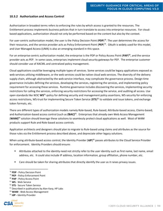 SECURITY GUIDANCE FOR CRITICAL AREAS OF
FOCUS IN CLOUD COMPUTING V3.0
©2011 CLOUD SECURITY ALLIANCE | 115
10.3.2 Authorization and Access Control
Authorization in broadest terms refers to enforcing the rules by which access is granted to the resources. The
Entitlement process implements business policies that in turn translate to access into enterprise resources. For cloud-
based applications, authorization should not only be performed based on the content but also by the context.
For user-centric authorization model, the user is the Policy Decision Point (PDP)78
. The user determines the access for
their resources, and the service provider acts as Policy Enforcement Point (PEP)79
. OAuth is widely used for this model,
and User Managed Access (UMA) is also an emerging standard in this space.
For an enterprise-centric authorization model, the enterprise is the PDP or Policy Access Point (PAP)80
, and the service
provider acts as PEP. In some cases, enterprises implement cloud security gateways for PEP. The enterprise customer
should consider use of XACML and centralized policy management.
Cloud applications could be leveraging multiple types of services. Some services could be legacy applications exposed as
web services utilizing middleware, or the web services could be native cloud web services. The diversity of the delivery
supply chain, although abstracted by the web service interface, may complicate the governance process. Design time
governance includes defining the services, developing the services, registering the services, and implementing policy
requirement for accessing these services. Runtime governance includes discovering the services, implementing security
restrictions for calling the services, enforcing security restrictions for accessing the service, and auditing all access. Use
open standards like W3C WS81
-policy for defining security and management policy assertions, WS-security for enforcing
access restrictions, WS-trust for implementing Secure Token Service (STS)82
to validate and issue tokens, and exchange
token formats, etc.
There are different types of authorization models namely Role-based, Rule-based, Attribute-based access, Claims-based,
and Authorization-based access control (such as ZBAC)83
. Enterprises that already own Web Access Management
(WAM)84
solution should leverage these solutions to seamlessly protect cloud applications as well. Most of WAM
products support Rule and Role-based access controls.
Application architects and designers should plan to migrate to Rule-based using claims and attributes as the source for
those rules via the Entitlement process described above, and depreciate other legacy solutions.
When using attribute-based access control, the Identity Provider (IdP)85
passes attributes to the Cloud Service Provider
for enforcement. Identity Providers should ensure:
 Attributes attached to the identity need not strictly refer to the user identity such as first name, last name, email
address, etc. It could also include IP address, location information, group affiliation, phone number, etc.
 Care should be taken for sharing attributes that directly identify the user as it raises privacy issues.
78
PDP - Policy Decision Point
79
PEP - Policy Enforcement Point
80
PAP - Policy Access Point
81
WS - Web Service
82
STS - Secure Token Service
83
Described in publications by Alan Karp, HP Labs
84
WAM - Web Access Management
85
IdP - Identity Provider
 