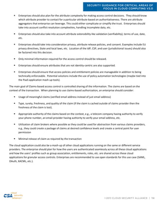 SECURITY GUIDANCE FOR CRITICAL AREAS OF
FOCUS IN CLOUD COMPUTING V3.0
©2011 CLOUD SECURITY ALLIANCE | 116
 Enterprises should also plan for the attribute complexity for making access control decisions. They should know
which attribute provider to contact for a particular attribute-based on authoritativeness. There are attribute
aggregators that enterprise can leverage. This could either complicate or simplify the trust. Enterprises should
take into account conflict resolution complexities, handling incomplete data, etc.
 Enterprises should also take into account attribute extensibility like validation (verifiability), terms of use, date,
etc.
 Enterprises should take into consideration privacy, attribute release policies, and consent. Examples include EU
privacy directives, State and local laws, etc. Location of the IdP, CSP, and user (jurisdictional issues) should also
be factored into this decision.
 Only minimal information required for the access control should be released.
 Enterprises should ensure attributes that are not identity-centric are also supported.
 Enterprises should ensure that access policies and entitlement policies are manageable in addition to being
technically enforceable. Potential solutions include the use of policy automation technologies (maybe tied into
the PaaS application mash-up tools).
The main goal of Claims-based access control is controlled sharing of the information. The claims are based on the
context of the transaction. When planning to use claims-based authorization, an enterprise should consider:
 Usage of meaningful claims (verified email address instead of just email address)
 Type, surety, freshness, and quality of the claim (if the claim is cached outside of claims provider then the
freshness of the claim is lost).
 Appropriate authority of the claims based on the context, e.g., a telecom company having authority to verify
your phone number, an email provider having authority to verify your email address, etc.
 Utilization of claim brokers where possible as they could be used for abstraction from various claims providers,
e.g., they could create a package of claims at desired confidence levels and create a central point for user
permission
 Minimal release of claim as required by the transaction
The cloud application could also be a mash-up of other cloud applications running on the same or different service
providers. The enterprise should plan for how the users are authenticated seamlessly across all these cloud applications
and how the users’ profiles such as group association, entitlements, roles, etc. are shared across these cloud
applications for granular access controls. Enterprises are recommended to use open standards for this use case (SAML,
OAuth, XACML, etc.).
 