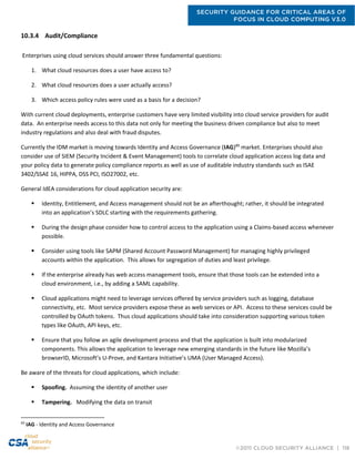 SECURITY GUIDANCE FOR CRITICAL AREAS OF
FOCUS IN CLOUD COMPUTING V3.0
©2011 CLOUD SECURITY ALLIANCE | 118
10.3.4 Audit/Compliance
Enterprises using cloud services should answer three fundamental questions:
1. What cloud resources does a user have access to?
2. What cloud resources does a user actually access?
3. Which access policy rules were used as a basis for a decision?
With current cloud deployments, enterprise customers have very limited visibility into cloud service providers for audit
data. An enterprise needs access to this data not only for meeting the business driven compliance but also to meet
industry regulations and also deal with fraud disputes.
Currently the IDM market is moving towards Identity and Access Governance (IAG)89
market. Enterprises should also
consider use of SIEM (Security Incident & Event Management) tools to correlate cloud application access log data and
your policy data to generate policy compliance reports as well as use of auditable industry standards such as ISAE
3402/SSAE 16, HIPPA, DSS PCI, ISO27002, etc.
General IdEA considerations for cloud application security are:
 Identity, Entitlement, and Access management should not be an afterthought; rather, it should be integrated
into an application’s SDLC starting with the requirements gathering.
 During the design phase consider how to control access to the application using a Claims-based access whenever
possible.
 Consider using tools like SAPM (Shared Account Password Management) for managing highly privileged
accounts within the application. This allows for segregation of duties and least privilege.
 If the enterprise already has web access management tools, ensure that those tools can be extended into a
cloud environment, i.e., by adding a SAML capability.
 Cloud applications might need to leverage services offered by service providers such as logging, database
connectivity, etc. Most service providers expose these as web services or API. Access to these services could be
controlled by OAuth tokens. Thus cloud applications should take into consideration supporting various token
types like OAuth, API keys, etc.
 Ensure that you follow an agile development process and that the application is built into modularized
components. This allows the application to leverage new emerging standards in the future like Mozilla’s
browserID, Microsoft’s U-Prove, and Kantara Initiative’s UMA (User Managed Access).
Be aware of the threats for cloud applications, which include:
 Spoofing. Assuming the identity of another user
 Tampering. Modifying the data on transit
89
IAG - Identity and Access Governance
 