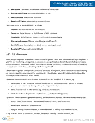 SECURITY GUIDANCE FOR CRITICAL AREAS OF
FOCUS IN CLOUD COMPUTING V3.0
©2011 CLOUD SECURITY ALLIANCE | 119
 Repudiation. Denying the origin of transaction (request or response)
 Information disclosure. Unauthorized disclosure of data
 Denial of Service. Affecting the availability
 Elevation of Privilege. Assuming the role or entitlement
These threats could be addressed by IdEA as follows:
 Spoofing. Authentication (strong authentication)
 Tampering. Digital Signature or Hash (As used in SAML assertions)
 Repudiation. Digital signature (as used in SAML assertions), audit logging
 Information disclosure. SSL, encryption (Strictly not IdEA specific)
 Denial of Service. Security Gateways (Web Services security gateways)
 Elevation of Privilege. Authorization (OAuth)
10.3.5 Policy Management
Access policy management (often called “authorization management” when done entitlement-centric) is the process of
specifying and maintaining access policies to resources in access policies, based on attributes including caller-related
identities and related attributes (e.g. caller authentication), context attributes (e.g. environment/business/IT related),
and target-related attributes (e.g. throttling or QoS access policies)90
.
Entitlement management forms part of authorization and access management, which additionally includes authoring
and maintaining policies for attributes that are not identity-related but are required (in addition to identity and its
attributes) to make a meaningful access decision.
Entitlement/Authorization also takes attributes into account that are not related to an identity, e.g.:
 General state of the IT landscape, business/business process, interconnection of IT systems or business
processes, or environment, etc. (e.g. crisis level, emergency situation)
 Other decisions made by other entities (e.g. approvals, prior decisions)
 Attributes related to the protected target resource (e.g. QoS or throttling policies)
Typically the authorization management, decisioning, and enforcement process is performed in one of three places:
1. Using a central/external Policy Enforcement point / Policy Server / Policy-as-a-Service
2. Embedded as part of the Cloud application
3. Using an Identity-aaS or Persona-aaS (an entities Persona is its Identity with selected attributes).
90
Lang, U. “Access Policies for Middleware”, PhD thesis, University of Cambridge Computer Laboratory, 2003
 