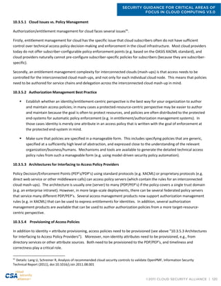 SECURITY GUIDANCE FOR CRITICAL AREAS OF
FOCUS IN CLOUD COMPUTING V3.0
©2011 CLOUD SECURITY ALLIANCE | 120
10.3.5.1 Cloud Issues vs. Policy Management
Authorization/entitlement management for cloud faces several issues91
.
Firstly, entitlement management for cloud has the specific issue that cloud subscribers often do not have sufficient
control over technical access policy decision-making and enforcement in the cloud infrastructure. Most cloud providers
today do not offer subscriber-configurable policy enforcement points (e.g. based on the OASIS XACML standard), and
cloud providers naturally cannot pre-configure subscriber-specific policies for subscribers (because they are subscriber-
specific).
Secondly, an entitlement management complexity for interconnected clouds (mash-ups) is that access needs to be
controlled for the interconnected cloud mash-ups, and not only for each individual cloud node. This means that policies
need to be authored for service chains and delegation across the interconnected cloud mash-up in mind.
10.3.5.2 Authorization Management Best Practice
 Establish whether an identity/entitlement-centric perspective is the best way for your organization to author
and maintain access policies; in many cases a protected-resource-centric perspective may be easier to author
and maintain because the goal is often to protect resources, and policies are often distributed to the protected
end-systems for automatic policy enforcement (e.g. in entitlement/authorization management systems). In
those cases identity is merely one attribute in an access policy that is written with the goal of enforcement at
the protected end-system in mind.
 Make sure that policies are specified in a manageable form. This includes specifying policies that are generic,
specified at a sufficiently high level of abstraction, and expressed close to the understanding of the relevant
organization/business/humans. Mechanisms and tools are available to generate the detailed technical access
policy rules from such a manageable form (e.g. using model-driven security policy automation).
10.3.5.3 Architectures for Interfacing to Access Policy Providers
Policy Decision/Enforcement Points (PEP’s/PDP’s) using standard protocols (e.g. XACML) or proprietary protocols (e.g.
direct web service or other middleware calls) can access policy servers (which contain the rules for an interconnected
cloud mash-ups). The architecture is usually one (server) to many (PDP/PEP’s) if the policy covers a single trust domain
(e.g. an enterprise intranet). However, in more large-scale deployments, there can be several federated policy servers
that service many different PDP/PEP’s. Several access management products now support authorization management
rules (e.g. in XACML) that can be used to express entitlements for identities. In addition, several authorization
management products are available that can be used to author authorization policies from a more target-resource-
centric perspective.
10.3.5.4 Provisioning of Access Policies
In addition to identity + attribute provisioning, access policies need to be provisioned (see above “10.3.5.3 Architectures
for Interfacing to Access Policy Providers”). Moreover, non-identity attributes need to be provisioned, e.g., from
directory services or other attribute sources. Both need to be provisioned to the PDP/PEP’s, and timeliness and
correctness play a critical role.
91
Details: Lang U, Schreiner R, Analysis of recommended cloud security controls to validate OpenPMF, Information Security
Technical Report (2011), doi:10.1016/j.istr.2011.08.001
 