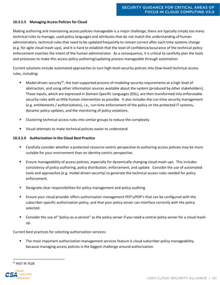 SECURITY GUIDANCE FOR CRITICAL AREAS OF
FOCUS IN CLOUD COMPUTING V3.0
©2011 CLOUD SECURITY ALLIANCE | 121
10.3.5.5 Managing Access Policies for Cloud
Making authoring and maintaining access policies manageable is a major challenge; there are typically simply too many
technical rules to manage, used policy languages and attributes that do not match the understanding of human
administrators, technical rules that need to be updated frequently to remain correct after each time systems change
(e.g. for agile cloud mash-ups), and it is hard to establish that the level of confidence/assurance of the technical policy
enforcement matches the intent of the human administrator. As a consequence, it is critical to carefully plan the tools
and processes to make this access policy authoring/updating process manageable through automation.
Current solutions include automated approaches to turn high-level security policies into (low-level) technical access
rules, including:
 Model-driven security92
, the tool-supported process of modeling security requirements at a high level of
abstraction, and using other information sources available about the system (produced by other stakeholders).
These inputs, which are expressed in Domain Specific Languages (DSL), are then transformed into enforceable
security rules with as little human intervention as possible. It also includes the run-time security management
(e.g. entitlements / authorizations), i.e., run-time enforcement of the policy on the protected IT systems,
dynamic policy updates, and the monitoring of policy violations.
 Clustering technical access rules into similar groups to reduce the complexity
 Visual attempts to make technical policies easier to understand
10.3.5.6 Authorization in the Cloud Best Practice
 Carefully consider whether a protected-resource-centric perspective to authoring access policies may be more
suitable for your environment than an identity-centric perspective.
 Ensure manageability of access policies, especially for dynamically changing cloud mash-ups. This includes
consistency of policy authoring, policy distribution, enforcement, and update. Consider the use of automated
tools and approaches (e.g. model-driven security) to generate the technical access rules needed for policy
enforcement.
 Designate clear responsibilities for policy management and policy auditing.
 Ensure your cloud provider offers authorization management PEP’s/PDP’s that can be configured with the
subscriber-specific authorization policy, and that your policy server can interface correctly with the policy
selected.
 Consider the use of “policy-as-a-service” as the policy server if you need a central policy server for a cloud mash-
up.
Current best practices for selecting authorization services:
 The most important authorization management services feature is cloud subscriber policy manageability,
because managing access policies is the biggest challenge around authorization.
92
NIST IR 7628
 