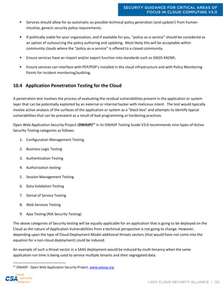 SECURITY GUIDANCE FOR CRITICAL AREAS OF
FOCUS IN CLOUD COMPUTING V3.0
©2011 CLOUD SECURITY ALLIANCE | 122
 Services should allow for as-automatic-as-possible technical policy generation (and update!) from human-
intuitive, generic security policy requirements.
 If politically viable for your organization, and if available for you, “policy-as-a-service” should be considered as
an option of outsourcing the policy authoring and updating. Most likely this will be acceptable within
community clouds where the “policy-as-a-service” is offered to a closed community.
 Ensure services have an import and/or export function into standards such as OASIS XACML.
 Ensure services can interface with PEP/PDP’s installed in the cloud infrastructure and with Policy Monitoring
Points for incident monitoring/auditing.
10.4 Application Penetration Testing for the Cloud
A penetration test involves the process of evaluating the residual vulnerabilities present in the application or system
layer that can be potentially exploited by an external or internal hacker with malicious intent. The test would typically
involve active analysis of the surfaces of the application or system as a "black box" and attempts to identify typical
vulnerabilities that can be prevalent as a result of bad programming or hardening practices.
Open Web Application Security Project (OWASP)93
in its OWASP Testing Guide V3.0 recommends nine types of Active
Security Testing categories as follows:
1. Configuration Management Testing
2. Business Logic Testing
3. Authentication Testing
4. Authorization testing
5. Session Management Testing
6. Data Validation Testing
7. Denial of Service Testing
8. Web Services Testing
9. Ajax Testing (RIA Security Testing)
The above categories of Security testing will be equally applicable for an application that is going to be deployed on the
Cloud as the nature of Application Vulnerabilities from a technical perspective is not going to change. However,
depending upon the type of Cloud Deployment Model additional threats vectors (that would have not come into the
equation for a non-cloud deployment) could be induced.
An example of such a threat vector in a SAAS deployment would be induced by multi-tenancy when the same
application run time is being used to service multiple tenants and their segregated data.
93
OWASP - Open Web Application Security Project, www.owasp.org
 