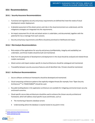SECURITY GUIDANCE FOR CRITICAL AREAS OF
FOCUS IN CLOUD COMPUTING V3.0
©2011 CLOUD SECURITY ALLIANCE | 126
10.6 Recommendations
10.6.1 Security Assurance Recommendations
o Functional and regulatory security and privacy requirements are defined that meet the needs of cloud
development and/or deployment.
o A detailed assessment of the attack vectors and risks in the cloud environment are understood, and the
mitigations strategies are integrated into the requirements.
o An impact assessment for all risks and attack vectors is undertaken, and documented, together with the
potential for loss or damage from each scenario.
o Security and privacy requirements and efforts should be prioritized on likelihood and impact.
10.6.2 Risk Analysis Recommendations
o Risk analysis of the applications for security and privacy (confidentiality, integrity and availability) are
undertaken, and threat models should be built and maintained.
o Risks from the perspective of development and deployment in the cloud should be analyzed and related threat
models maintained.
o Attack vectors and impact analysis specific to cloud architectures should be catalogued and maintained.
o Traceability between security assurance features and all identified risks / threats should be maintained.
10.6.3 Architecture Recommendations
o Secure software architecture frameworks should be developed and maintained.
o Cloud computing architecture patterns that explicitly mitigate threats (for example, from “Open Security
Architecture”94
or TOGAF/SABSA95
) should be used.
o Reusable building blocks in the application architecture are available for mitigating commonly known security
and breach scenarios.
o Cloud-specific secure data architectures should be used to enhance the chosen security architectural
framework, which will address cloud specific issues and threats, such as:
 The monitoring of dynamic database servers
 Understanding where the database is exactly hosted at any point in time
94
www.opensecurityarchitecture.org
95
www.opengroup.org
 