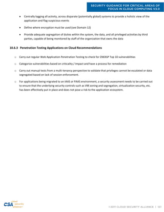 SECURITY GUIDANCE FOR CRITICAL AREAS OF
FOCUS IN CLOUD COMPUTING V3.0
©2011 CLOUD SECURITY ALLIANCE | 127
 Centrally logging all activity, across disparate (potentially global) systems to provide a holistic view of the
application and flag suspicious events
 Define where encryption must be used (see Domain 12)
 Provide adequate segregation of duties within the system, the data, and all privileged activities by third
parties, capable of being monitored by staff of the organization that owns the data
10.6.3 Penetration Testing Applications on Cloud Recommendations
o Carry out regular Web Application Penetration Testing to check for OWASP Top 10 vulnerabilities
o Categorize vulnerabilities based on criticality / Impact and have a process for remediation
o Carry out manual tests from a multi-tenancy perspective to validate that privileges cannot be escalated or data
segregated based on lack of session enforcement.
o For applications being migrated to an IAAS or PAAS environment, a security assessment needs to be carried out
to ensure that the underlying security controls such as VM zoning and segregation, virtualization security, etc.
has been effectively put in place and does not pose a risk to the application ecosystem.
 
