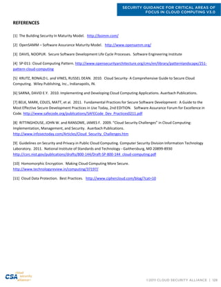 SECURITY GUIDANCE FOR CRITICAL AREAS OF
FOCUS IN CLOUD COMPUTING V3.0
©2011 CLOUD SECURITY ALLIANCE | 128
REFERENCES
[1] The Building Security In Maturity Model. http://bsimm.com/
[2] OpenSAMM – Software Assurance Maturity Model. http://www.opensamm.org/
[3] DAVIS, NOOPUR. Secure Software Development Life Cycle Processes. Software Engineering Institute
[4] SP-011: Cloud Computing Pattern. http://www.opensecurityarchitecture.org/cms/en/library/patternlandscape/251-
pattern-cloud-computing
[5] KRUTZ, RONALD L. and VINES, RUSSEL DEAN. 2010. Cloud Security- A Comprehensive Guide to Secure Cloud
Computing. Wiley Publishing, Inc., Indianapolis, IN.
[6] SARNA, DAVID E.Y. 2010. Implementing and Developing Cloud Computing Applications. Auerbach Publications.
[7] BELK, MARK, COLES, MATT, et al. 2011. Fundamental Practices for Secure Software Development: A Guide to the
Most Effective Secure Development Practices in Use Today, 2nd EDITION. Software Assurance Forum for Excellence in
Code. http://www.safecode.org/publications/SAFECode_Dev_Practices0211.pdf
[8] RITTINGHOUSE, JOHN W. and RANSOME, JAMES F. 2009. “Cloud Security Challenges” in Cloud Computing:
Implementation, Management, and Security. Auerbach Publications.
http://www.infosectoday.com/Articles/Cloud_Security_Challenges.htm
[9] Guidelines on Security and Privacy in Public Cloud Computing. Computer Security Division Information Technology
Laboratory. 2011. National Institute of Standards and Technology - Gaithersburg, MD 20899-8930
http://csrc.nist.gov/publications/drafts/800-144/Draft-SP-800-144_cloud-computing.pdf
[10] Homomorphic Encryption. Making Cloud Computing More Secure.
http://www.technologyreview.in/computing/37197/
[11] Cloud Data Protection. Best Practices. http://www.ciphercloud.com/blog/?cat=10
 