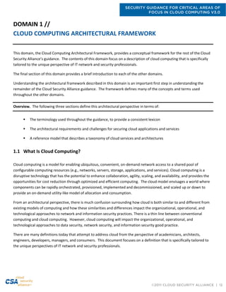 SECURITY GUIDANCE FOR CRITICAL AREAS OF
FOCUS IN CLOUD COMPUTING V3.0
©2011 CLOUD SECURITY ALLIANCE | 12
DOMAIN 1 //
CLOUD COMPUTING ARCHITECTURAL FRAMEWORK
This domain, the Cloud Computing Architectural Framework, provides a conceptual framework for the rest of the Cloud
Security Alliance’s guidance. The contents of this domain focus on a description of cloud computing that is specifically
tailored to the unique perspective of IT network and security professionals.
The final section of this domain provides a brief introduction to each of the other domains.
Understanding the architectural framework described in this domain is an important first step in understanding the
remainder of the Cloud Security Alliance guidance. The framework defines many of the concepts and terms used
throughout the other domains.
Overview. The following three sections define this architectural perspective in terms of:
 The terminology used throughout the guidance, to provide a consistent lexicon
 The architectural requirements and challenges for securing cloud applications and services
 A reference model that describes a taxonomy of cloud services and architectures
1.1 What Is Cloud Computing?
Cloud computing is a model for enabling ubiquitous, convenient, on-demand network access to a shared pool of
configurable computing resources (e.g., networks, servers, storage, applications, and services). Cloud computing is a
disruptive technology that has the potential to enhance collaboration, agility, scaling, and availability, and provides the
opportunities for cost reduction through optimized and efficient computing. The cloud model envisages a world where
components can be rapidly orchestrated, provisioned, implemented and decommissioned, and scaled up or down to
provide an on-demand utility-like model of allocation and consumption.
From an architectural perspective, there is much confusion surrounding how cloud is both similar to and different from
existing models of computing and how these similarities and differences impact the organizational, operational, and
technological approaches to network and information security practices. There is a thin line between conventional
computing and cloud computing. However, cloud computing will impact the organizational, operational, and
technological approaches to data security, network security, and information security good practice.
There are many definitions today that attempt to address cloud from the perspective of academicians, architects,
engineers, developers, managers, and consumers. This document focuses on a definition that is specifically tailored to
the unique perspectives of IT network and security professionals.
 