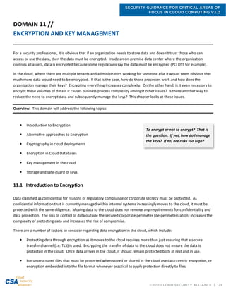 SECURITY GUIDANCE FOR CRITICAL AREAS OF
FOCUS IN CLOUD COMPUTING V3.0
©2011 CLOUD SECURITY ALLIANCE | 129
DOMAIN 11 //
ENCRYPTION AND KEY MANAGEMENT
For a security professional, it is obvious that if an organization needs to store data and doesn’t trust those who can
access or use the data, then the data must be encrypted. Inside an on-premise data center where the organization
controls all assets, data is encrypted because some regulations say the data must be encrypted (PCI DSS for example).
In the cloud, where there are multiple tenants and administrators working for someone else it would seem obvious that
much more data would need to be encrypted. If that is the case, how do those processes work and how does the
organization manage their keys? Encrypting everything increases complexity. On the other hand, is it even necessary to
encrypt these volumes of data if it causes business process complexity amongst other issues? Is there another way to
reduce the need to encrypt data and subsequently manage the keys? This chapter looks at these issues.
Overview. This domain will address the following topics:
 Introduction to Encryption
 Alternative approaches to Encryption
 Cryptography in cloud deployments
 Encryption in Cloud Databases
 Key management in the cloud
 Storage and safe-guard of keys
11.1 Introduction to Encryption
Data classified as confidential for reasons of regulatory compliance or corporate secrecy must be protected. As
confidential information that is currently managed within internal systems increasingly moves to the cloud, it must be
protected with the same diligence. Moving data to the cloud does not remove any requirements for confidentiality and
data protection. The loss of control of data outside the secured corporate perimeter (de-perimeterization) increases the
complexity of protecting data and increases the risk of compromise.
There are a number of factors to consider regarding data encryption in the cloud, which include:
 Protecting data through encryption as it moves to the cloud requires more than just ensuring that a secure
transfer channel (i.e. TLS) is used. Encrypting the transfer of data to the cloud does not ensure the data is
protected in the cloud. Once data arrives in the cloud, it should remain protected both at rest and in use.
 For unstructured files that must be protected when stored or shared in the cloud use data-centric encryption, or
encryption embedded into the file format whenever practical to apply protection directly to files.
To encrypt or not to encrypt? That is
the question. If yes, how do I manage
the keys? If no, are risks too high?
 