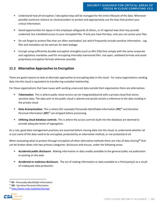 SECURITY GUIDANCE FOR CRITICAL AREAS OF
FOCUS IN CLOUD COMPUTING V3.0
©2011 CLOUD SECURITY ALLIANCE | 130
 Understand how all encryption / decryption keys will be managed for the entire lifecycle of the data. Whenever
possible avoid any reliance on cloud providers to protect and appropriately use the keys that protect your
critical information.
 Avoid opportunities for lapses in the employee safeguards of others, or of regional laws that may provide
undesired, but mandated access to your encrypted files. If only you have the keys, only you can access your files.
 Do not forget to protect files that are often overlooked, but which frequently include sensitive information. Log
files and metadata can be avenues for data leakage.
 Encrypt using sufficiently durable encryption strengths (such as AES-256) that comply with the same corporate
and regulatory mandates used for encrypting internally maintained files. Use open, validated formats and avoid
proprietary encryption formats wherever possible.
11.2 Alternative Approaches to Encryption
There are good reasons to look at alternate approaches to encrypting data in the cloud. For many organizations sending
data into the cloud is equivalent to transferring custodial relationship.
For those organizations that have issues with sending unsecured data outside their organization there are alternatives:
 Tokenization. This is where public cloud service can be integrated/paired with a private cloud that stores
sensitive data. The data sent to the public cloud is altered and would contain a reference to the data residing in
the private cloud.
 Data Anonymization. This is where (for example) Personally Identifiable Information (PII)96
and Sensitive
Personal Information (SPI)97
are stripped before processing.
 Utilizing cloud database controls. This is where the access controls built into the database are deemed to
provide adequate levels of segregation.
As a rule, good data management practices are essential before moving data into the cloud, to understand whether all
or just some of the data need to be encrypted, protected by an alternative method, or not protected at all.
When evaluating what to protect through encryption of other alternative methods there are risks of data sharing98
that
can be broken down into two primary categories: disclosure and misuse, under the following areas:
 Accidental public disclosure. Making information or data readily available to the general public via publication
or posting on the web.
 Accidental or malicious disclosure. The act of making information or data available to a third party(s) as a result
of inadequate data protection.
96
PII - Personally Identifiable Information
97
SPI - Sensitive Personal Information
98
http://www.caida.org/data/sharing/
 